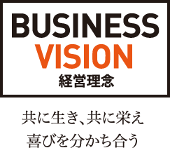 BUSINESS VISION 経営理念 共に生き、共に栄え喜びを分かち合う