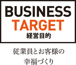 BUSINESS TARGET 経営目的 従業員とお客様の幸福づくり